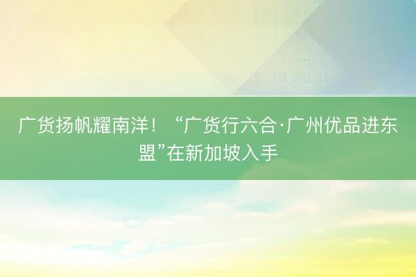广货扬帆耀南洋！ “广货行六合·广州优品进东盟”在新加坡入手