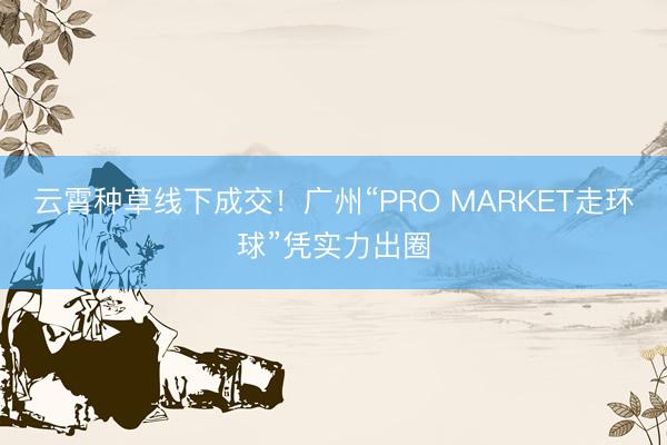 云霄种草线下成交！广州“PRO MARKET走环球”凭实力出圈
