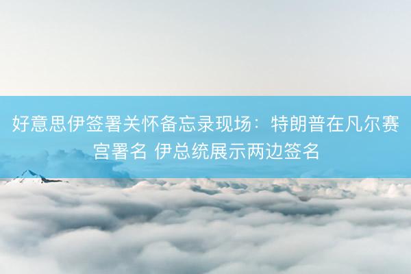 好意思伊签署关怀备忘录现场：特朗普在凡尔赛宫署名 伊总统展示两边签名