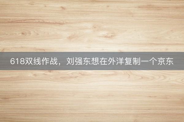 618双线作战,刘强东想在外洋复制一个京东