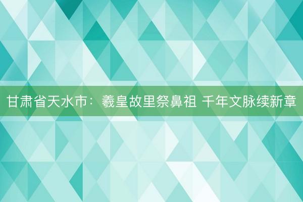 甘肃省天水市：羲皇故里祭鼻祖 千年文脉续新章