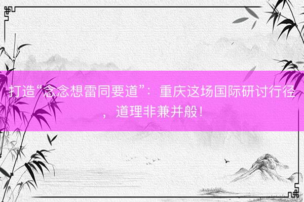 打造“念念想雷同要道”：重庆这场国际研讨行径，道理非兼并般！