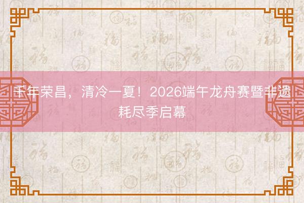 千年荣昌，清冷一夏！2026端午龙舟赛暨非遗耗尽季启幕