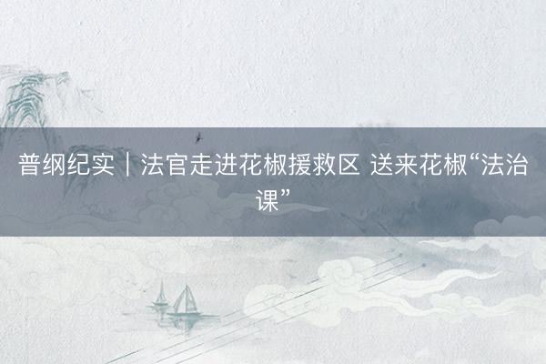 普纲纪实｜法官走进花椒援救区 送来花椒“法治课”