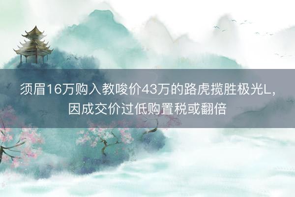 须眉16万购入教唆价43万的路虎揽胜极光L，因成交价过低购置税或翻倍