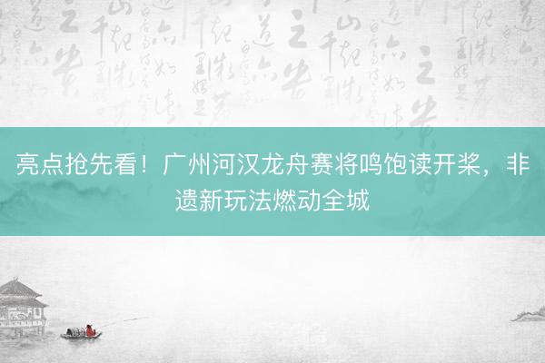亮点抢先看！广州河汉龙舟赛将鸣饱读开桨，非遗新玩法燃动全城