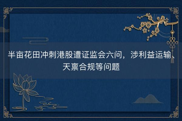 半亩花田冲刺港股遭证监会六问，涉利益运输、天禀合规等问题