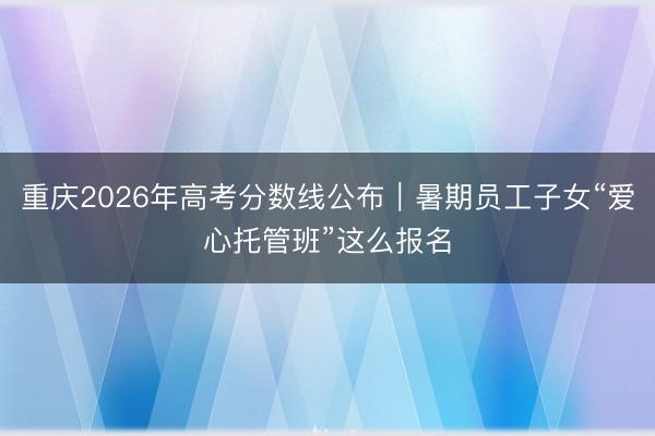 重庆2026年高考分数线公布｜暑期员工子女“爱心托管班”这么报名